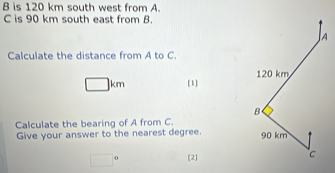 B is 120 km south west from A.
C is 90 km south east from B. 
JA 
Calculate the distance from A to C.
120 km
□ km
[1]
B
Calculate the bearing of A from C. 
Give your answer to the nearest degree. 90 km
□°
[2]
C