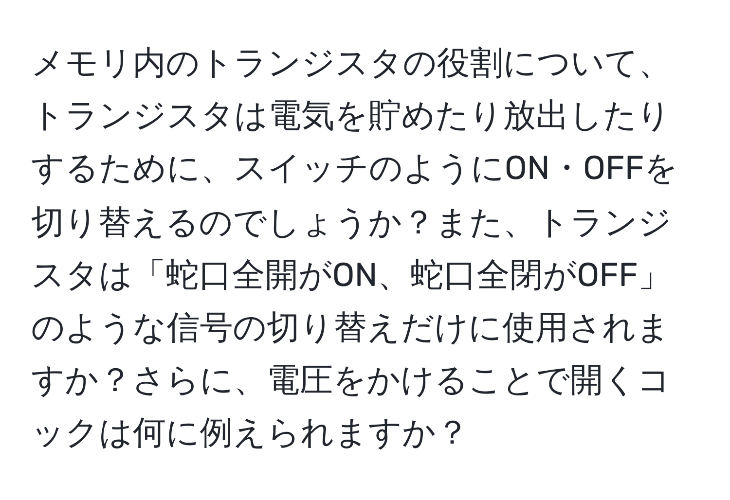 メモリ内のトランジスタの役割について、トランジスタは電気を貯めたり放出したりするために、スイッチのようにON・OFFを切り替えるのでしょうか？また、トランジスタは「蛇口全開がON、蛇口全閉がOFF」のような信号の切り替えだけに使用されますか？さらに、電圧をかけることで開くコックは何に例えられますか？