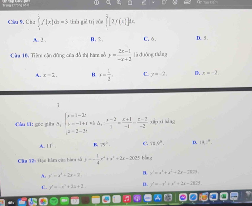 On tap GK2.pd
Trang 2 trong số 8 Tìm kiếm
Câu 9. Cho ∈tlimits _1^(2f(x)dx=3 tính giá trị của ∈tlimits _1^2[2f(x)]dx.
A. 3. B. 2. C. 6. D. 5.
Câu 10. Tiệm cận đứng của đồ thị hàm số y=frac 2x-1)-x+2 là đường thẳng
A. x=2. B. x= 1/2 . C. y=-2. D. x=-2. 
Câu 11: góc giữa Delta _1:beginarrayl x=1-2t y=-1+t z=2-3tendarray. và △ _2: (x-2)/1 = (x+1)/-1 = (z-2)/-2 xap xi bằng
A. 11^0. B. 79^0. C. 70, 9^0. D. 19, 1^0. 
Câu 12: Đạo hàm của hàm số y=- 1/4 x^4+x^2+2x-2025 bằng
A. y'=x^3+2x+2.
B. y'=x^3+x^2+2x-2025.
C. y'=-x^3+2x+2.
D. y'=-x^3+x^2+2x-2025.