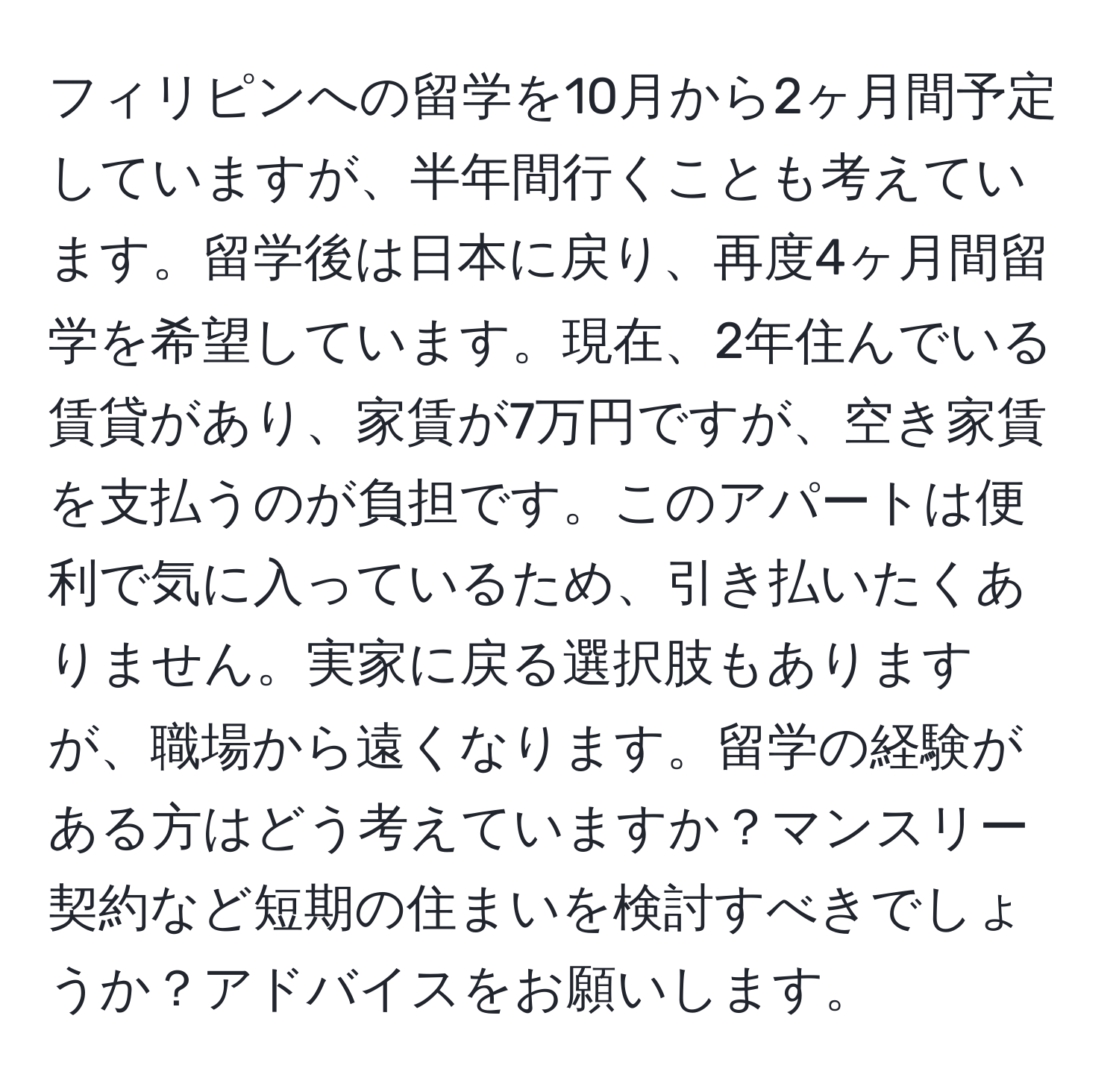 フィリピンへの留学を10月から2ヶ月間予定していますが、半年間行くことも考えています。留学後は日本に戻り、再度4ヶ月間留学を希望しています。現在、2年住んでいる賃貸があり、家賃が7万円ですが、空き家賃を支払うのが負担です。このアパートは便利で気に入っているため、引き払いたくありません。実家に戻る選択肢もありますが、職場から遠くなります。留学の経験がある方はどう考えていますか？マンスリー契約など短期の住まいを検討すべきでしょうか？アドバイスをお願いします。