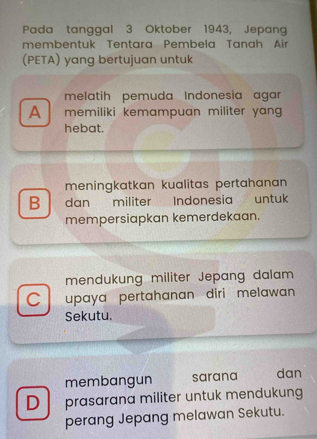 Pada tanggal 3 Oktober 1943, Jepang
membentuk Tentara Pembela Tanah Air
(PETA) yang bertujuan untuk
melatih pemuda Indonesia agar
A memiliki kemampuan militer yang .
hebat.
meningkatkan kualitas pertahanan
B dan militer Indonesia untuk
mempersiapkan kemerdekaan.
mendukung militer Jepang dalam
C upaya pertahanan diri melawan 
Sekutu.
membangun sarana dan
D prasarana militer untuk mendukung
perang Jepang melawan Sekutu.