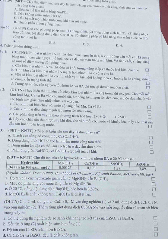 hượ c ừng toàn phân.
29: (SBT - CD) Đặc điểm nào sau đây là điểm chung của nước có tính cứng vĩnh cứu và nước có
tính cứng toàn phần?
A. Đều có thể lâm mềm bằng Na₃PO₄.
B. Đều không chứa anion HCO₃''.
C. Đều bị mắt một phần tính cứng khi đun sôi nước.
D. Thành phần anion giống nhau.
Câu 30: (OLTN) Cho các phương pháp sau: (1) dùng nhiệt, (2) dùng dung dịch K_2CO_3 , (3) dùng nhựa
trao đổi ion, (4) dùng dung dịch Ca(O H) 2. Số phương pháp có khả năng làm mềm nước có tính
cứng tạm thời là
A. 1. B. 2. C. 3. D. 4.
4. Trắc nghiệm đủng - sai
ầu 1: (OLTN) Kim loại ở nhóm IA và IIA đều thuộc nguyên tố s, ở vị trí đứng đầu mỗi chu ki trong
bảng tuần hoàn các nguyên tổ hoá học và đều có màu trắng ánh kim. Về tính chất, chúng cũng
có một số điểm tương đổi giống nhau.
a. Các kim loại nhóm IA và IIA đều có khối lượng riêng thấp và thuộc loại kim loại nhẹ.
b. Tính khử của kim loại nhóm IA mạnh hơn nhóm IIA ở cùng chu kì.
c. Một số kim loại nhóm IIA có tính chất vật lí biến đổi không theo xu hướng là do chúng không
có cùng kiểu mạng tinh thể.
d. Trong tự nhiên, các nguyên tổ nhóm IA và IIA chi tồn tại dưới dạng đơn chất.
a 2: (OLTN) Thực hiện thí nghiệm đốt cháy kim loại nhóm IIA (R) trong khí oxygen: Cho mỗi mẫu
kim loại Mg, Ca và Ba vào các muôi sắt, hơ nóng trên ngọn lửa đèn cồn, sau đó đưa nhanh vào
các bình tam giác chịu nhiệt chứa khí oxygen.
a. Các kim loại bốc cháy với mức độ tăng dần: Mg, Ca và Ba.
b. Các kim loại đều cháy mạnh tạo ngọn lửa màu vàng.
c. Các phản ứng trên xảy ra theo phương trình hoá học: 2M+O_2to 2MO.
d. Lấy các chất rắn thu được sau khi đốt, cho vào mỗi cốc nước và khuẩy lên, thấy các chất rắn
đều tan hoàn toàn trong nước.
3: (SBT - KNTT) Mỗi phát biểu nảo sau đây là đúng hay sai?
a. Thạch cao sống có công thức Ca SO_4.2H_2O.
b. Dùng dung dịch HCl có thể làm mềm nước cứng tạm thời.
c. Dùng giầm ăn đặc có thể làm sạch cặn ở đáy ẩm đun nước.
d. Phản ứng giữa Na HCO_3 và Ba(OH)_2 tạo kết tủa và khí.
: (SBT - KNTT) Cho độ tan của các hydroxide kim loại nhóm IIA ở 20°C
(Nguồn: JohnA. Dean (1999), Hand book of Chemistry, Fifteenth Edition, McGraw-Hill. Inc.)
a. Độ tan của các hydroxide giảm dần từ Mg(OH) 2 đến Ba(OH)_2.
b. Mức độ phản ứng với nước tăng dần từ Mg đến Ba.
c. 020°C , nồng độ dung dịch Ba(OH) bão hoà là 3,89%.
d. Mg(OH)_2 )2 là chất không tan, Ca(OH)_2 là chất ít tan.
(OLTN) Cho 2 mL dung dịch CaCl_20.1M I vào ống nghiệm (1) và 2 mL dung dịch BaCl_20.1M
vào ống nghiệm (2). Thêm từng giọt dung dịch CuSO4 5% vào mỗi ống, lắc đều và quan sát hiện
tượng xảy ra.
a. Có thể dùng thí nghiệm để so sánh khả năng tạo kết tùa của CaSO_4 và BaSO_4.
b. Kết tủa ở ống (2) xuất hiện sớm hơn ong(1)
c. Độ tan của CaSO₄ kém hơn BaSO_4.
d. Cả CaSO_4 và BaSO_4 đều là chất không tan.