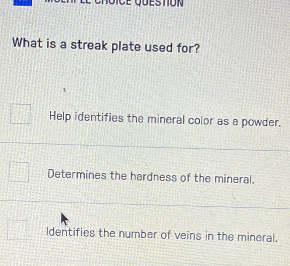 What is a streak plate used for?
Help identifies the mineral color as a powder.
Determines the hardness of the mineral.
Identifies the number of veins in the mineral.