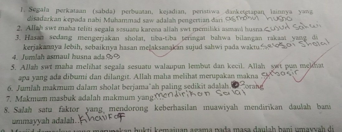 Segala perkataan (sabda) perbuatan, kejadian, peristiwa danketetapan lainnya yang 
disadarkan kepada nabi Muhammad saw adalah pengertian dari. 
2. Allah swt maha teliti segala sesuatu karena allah swt memiliki asmaul husna.< 
3. Hasan sedang mengerjakan sholat, tiba-tiba teringat bahwa bilangan rakaat yang di 
kerjakannya lebih, sebaiknya hasan melaksanąkan sujud sahwi pada waktu. 
4. Jumlah asmaul husna ada 
5. Allah swt maha melihat segala sesuatu walaupun lembut dan kecil. Allah swt pun melihat 
apa yang ada dibumi dan dilangit. Allah maha melihat merupakan makna 
6. Jumlah makmum dalam sholat berjama`ah paling sedikit adalah. . corang 
7. Makmum masbuk adalah makmum yang 
8. Salah satu faktor yang mendorong keberhasilan muawiyah mendirikan daulah bani 
ummayyah adalah. 
meruṇakan bukti kemaiuan agama pada mɑṣa daulah bani umavvah di