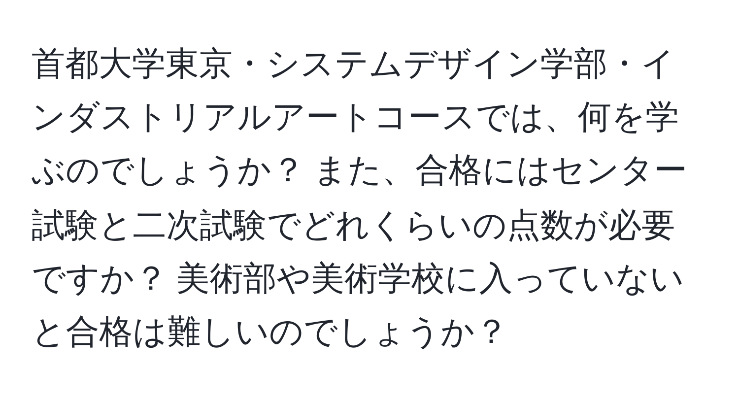 首都大学東京・システムデザイン学部・インダストリアルアートコースでは、何を学ぶのでしょうか？ また、合格にはセンター試験と二次試験でどれくらいの点数が必要ですか？ 美術部や美術学校に入っていないと合格は難しいのでしょうか？