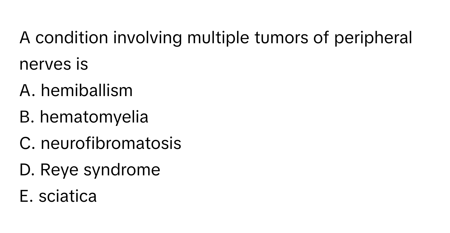 A condition involving multiple tumors of peripheral nerves is
A. hemiballism
B. hematomyelia
C. neurofibromatosis
D. Reye syndrome
E. sciatica