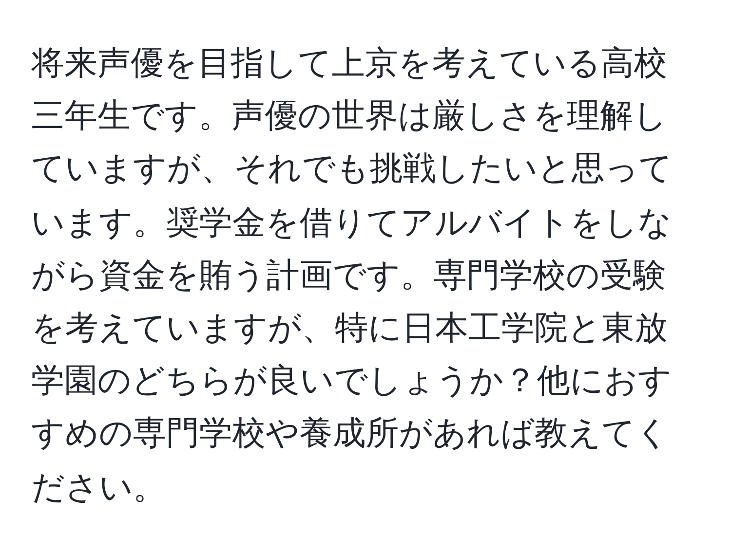 将来声優を目指して上京を考えている高校三年生です。声優の世界は厳しさを理解していますが、それでも挑戦したいと思っています。奨学金を借りてアルバイトをしながら資金を賄う計画です。専門学校の受験を考えていますが、特に日本工学院と東放学園のどちらが良いでしょうか？他におすすめの専門学校や養成所があれば教えてください。