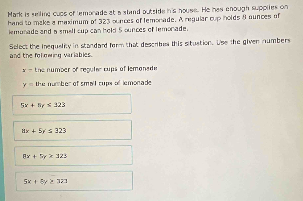 Mark is selling cups of lemonade at a stand outside his house. He has enough supplies on
hand to make a maximum of 323 ounces of lemonade. A regular cup holds 8 ounces of
lemonade and a small cup can hold 5 ounces of lemonade.
Select the inequality in standard form that describes this situation. Use the given numbers
and the following variables.
x= the number of regular cups of lemonade
y= the number of small cups of lemonade
5x+8y≤ 323
8x+5y≤ 323
8x+5y≥ 323
5x+8y≥ 323