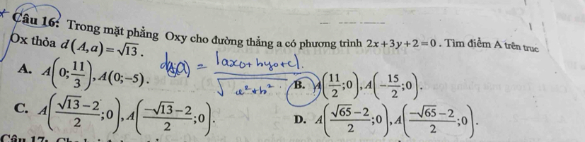 Trong mặt phẳng Oxy cho đường thẳng a có phương trình 2x+3y+2=0. Tìm điểm A trên trục
0x thỏa d(A,a)=sqrt(13).
A. A(0; 11/3 ), A(0;-5). 
1.
B. A( 11/2 ;0), A(- 15/2 ;0).
C. A( (sqrt(13)-2)/2 ;0), A( (-sqrt(13)-2)/2 ;0).
D. A( (sqrt(65)-2)/2 ;0), A( (-sqrt(65)-2)/2 ;0).