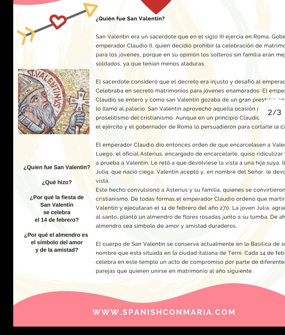 ¿Quién fue San Valentín?
San Valentín era un sacerdote que en el siglo III ejercía en Roma. Gobe
emperador Claudio II, quien decidió prohibir la celebración de matrimo
para los jóvenes, porque en su opinión los solteros sin familia eran mej
soldados, ya que tenían menos ataduras.
El sacerdote consideró que el decreto era injusto y desafió al emperad
Celebraba en secreto matrimonios para jóvenes enamorados. El empe
Claudio se enteró y como san Valentín gozaba de un gran prestició en
lo llamó al palacio. San Valentín aprovechó aquella ocasión y 2/3
proselitismo del cristianismo. Aunque en un principio Claudio
el ejército y el gobernador de Roma lo persuadieron para cortarte la ca
El emperador Claudio dio entonces orden de que encarcelasen a Vale
Luego, el oficial Asterius, encargado de encarcelarle, quiso ridiculizar
¿Quien fue San Valentín? a prueba a Valentín. Le retó a que devolviese la vista a una hija suya, ll
Julia, que nació ciega. Valentín aceptó y, en nombre del Señor, le devo
¿Qué hizo? vista.
Este hecho convulsionó a Asterius y su familia, quienes se convirtieron
¿Por qué la fiesta de cristianismo. De todas formas,el emperador Claudio ordenó que martir
San Valentín  Valentín y ejecutaran el 14 de febrero del año 270. La joven Julia, agrad
se celebra
el 14 de febrero? al santo, plantó un almendro de flores rosadas junto a su tumba. De ah
almendro sea simbolo de amor y amistad duraderos.
¿Por qué el almendro es
el símbolo del amor El cuerpo de San Valentin se conserva actualmente en la Basilica de s
y de la amistad? nombre que está situada en la ciudad italiana de Terni. Cada 14 de feb
celebra en este templo un acto de compromiso por parte de diferente:
parejas que quieren unirse en matrimonio al año siguiente.
W W W . S P A N I S H C O N M A R I A . C O M