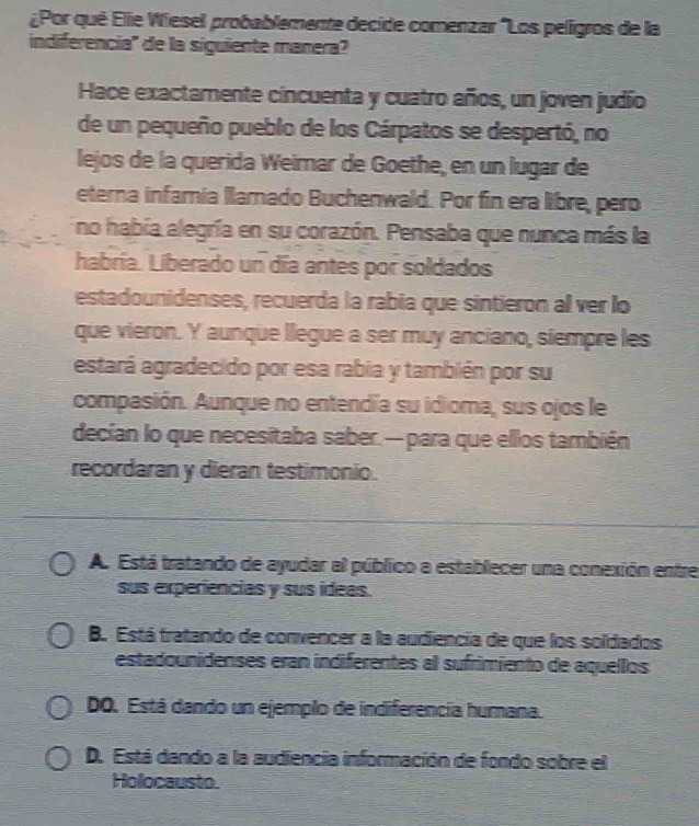 ¿Por qué Elie Wiesel probablemente decide comenzar "Los peligros de la
indiferencia'' de la siguiente manera?
Hace exactamente cincuenta y cuatro años, un joven judío
de un pequeño pueblo de los Cárpatos se despertó, no
lejos de la querida Weimar de Goethe, en un lugar de
eterna infamnia llamado Buchenwald. Por fin era libre, pero
no había alegría en su corazón. Pensaba que nunca más la
habría. Liberado un día antes por soldados
estadounidenses, recuerda la rabia que sintieron al ver lo
que vieron. Y aunque llegue a ser muy anciano, siempre les
estará agradecido por esa rabia y también por su
compasión. Aunque no entendía su idioma, sus ojos le
decían lo que necesitaba saber.— para que ellos también
recordaran y dieran testimonio.
A. Está tratando de ayudar al público a establecer una conexión entre
sus experiencias y sus ídeas.
B. Está tratando de convencer a la audiencia de que los soldados
estadounidenses eran indiferentes al sufrimiento de aquellos
DO. Está dando un ejemplo de indiferencia humana.
D. Está dando a la audiencia información de fondo sobre el
Holocausto.