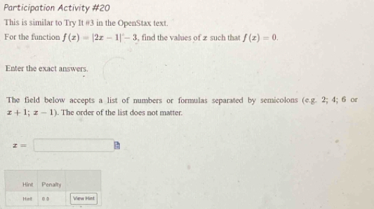 Participation Activity #20 
This is similar to Try It #3 in the OpenStax text. 
For the function f(x)=|2x-1|-3 , find the values of x such that f(x)=0. 
Enter the exact answers. 
The field below accepts a list of numbers or formulas separated by semicolons (e.g. 2; 4; 6 or
x+1;x-1). The order of the list does not matter.
x=□