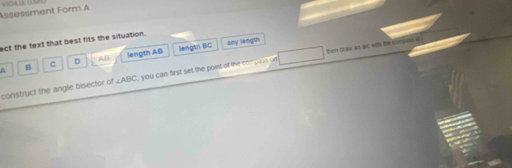 Assessment Form A
ect the text that best fits the situation.
A B C D AB length AB length BC
any length
construct the angle bisector of ∠ ABC , you can first set the point of the compass on then draw an arc with the compass st