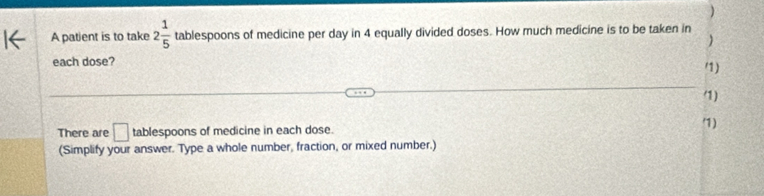 ) 
A patient is to take 2 1/5  tablespoons of medicine per day in 4 equally divided doses. How much medicine is to be taken in 
) 
each dose? 
/1) 
1) 
There are □ tablespoons of medicine in each dose. 
1) 
(Simplify your answer. Type a whole number, fraction, or mixed number.)