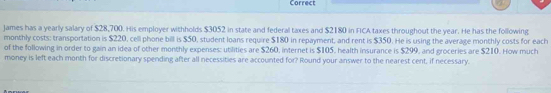 Correct 
James has a yearly salary of $28,700. His employer withholds $3052 in state and federal taxes and $2180 in FICA taxes throughout the year. He has the following 
monthly costs: transportation is $220, cell phone bill is $50, student loans require $180 in repayment, and rent is $350. He is using the average monthly costs for each 
of the following in order to gain an idea of other monthly expenses: utilities are $260, internet is $105, health insurance is $299, and groceries are $210. How much 
money is left each month for discretionary spending after all necessities are accounted for? Round your answer to the nearest cent, if necessary.