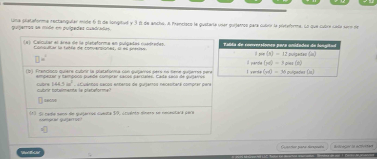 Una plataforma rectangular mide 6 £s de longitud y 3 ft de ancho. A Francisco le gustaría usar guijarros para cubrir la plataforma. Lo que cubre cada saco de
guijarros se mide en pulgadas cuadradas.
(a) Calcular el área de la plataforma en pulgadas cuadradas. 
Consultar la tabla de conversiones, si es preciso.
□ in^2
(b) Francisco quíère cubrir la plataforma con quijarros pero no tiene quijarros pa
empezar y tampoco puede comprar sacos parciales. Cada saco de quijarros
cubre 144.5in^2. ¿Cuántos sacos enteros de guijarros necesitará comprar para
cubrir totalmente la plataforma?
(1) Si cada saco de guijarros cuesta $9, ¿cuánto dinero se necesitará para
comprar quijárros?
Verficas Guaedar para después Entregar is activided