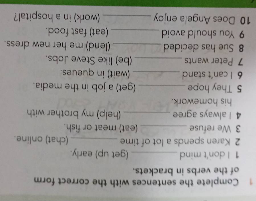 Complete the sentences with the correct form 
of the verbs in brackets. 
1 I don't mind _(get up) early. 
2 Karen spends a lot of time _(chat) online. 
3 We refuse _(eat) meat or fish. 
4 I always agree _(help) my brother with 
his homework. 
5 They hope _(get) a job in the media. 
6 I can't stand _(wait) in queues. 
7 Peter wants _(be) like Steve Jobs. 
8 Sue has decided _(lend) me her new dress. 
9 You should avoid _(eat) fast food. 
10 Does Angela enjoy _work) in a hospital?