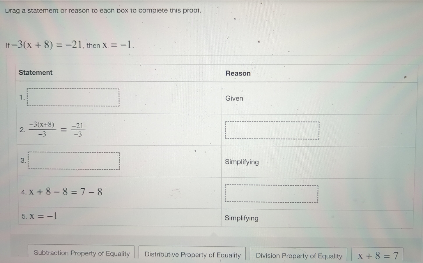 Drag a statement or reason to each box to compiete this proof.
If-3(x+8)=-21 , then x=-1.
Subtraction Property of Equality Distributive Property of Equality Division Property of Equality x+8=7