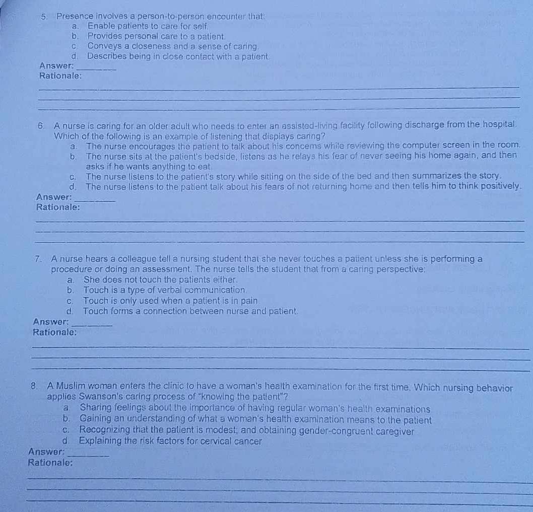Presence involves a person-to-person encounter that
a. Enable patients to care for self.
b. Provides personal care to a patient.
c. Conveys a closeness and a sense of caring.
d. Describes being in close contact with a patient.
Answer:_
Rationale:
_
_
_
6. A nurse is caring for an older adult who needs to enter an assisted-living facility following discharge from the hospital.
Which of the following is an example of listening that displays caring?
a. The nurse encourages the patient to talk about his concems while reviewing the computer screen in the room.
b. The nurse sits at the palient's bedside, listens as he relays his fear of never seeing his home again, and then
asks if he wants anything to eat
c. The nurse listens to the patient's story while sitting on the side of the bed and then summarizes the story.
d. The nurse listens to the patient talk about his fears of not returning home and then tells him to think positively.
Answer:
_
Rationale:
_
_
_
7. A nurse hears a colleague tell a nursing student that she never touches a patient unless she is performing a
procedure or doing an assessment. The nurse tells the student that from a caring perspective:
a. She does not touch the patients either.
b. Touch is a type of verbal communication.
c. Touch is only used when a patient is in pain
d. Touch forms a connection between nurse and patient.
Answer:_
Rationale:
_
_
_
8. A Muslim woman enters the clinic to have a woman's health examination for the first time. Which nursing behavior
applies Swanson's caring process of "knowing the patient"?
a Sharing feelings about the importance of having regular woman's health examinations
b. Gaining an understanding of what a woman's health examination means to the patient
c. Recognizing that the patient is modest; and obtaining gender-congruent caregiver
d Explaining the risk factors for cervical cancer
Answer:_
Rationale:
_
_
_