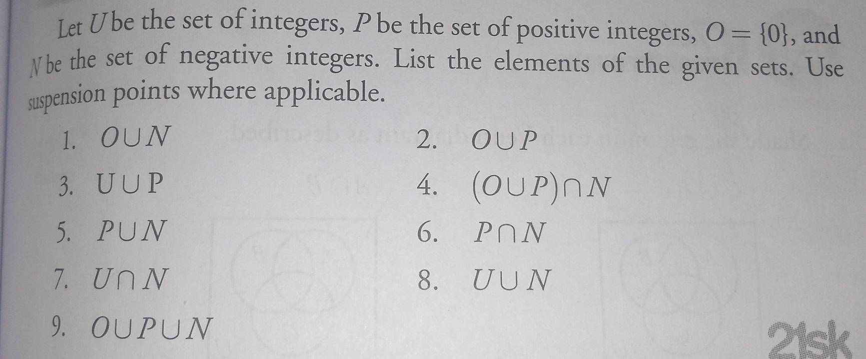 Let Übe the set of integers, P be the set of positive integers, O= 0 , and 
Nbe the set of negative integers. List the elements of the given sets. Use 
suspension points where applicable. 
1. O∪ N 2. O∪ P
3. U∪ P 4. (O∪ P)∩ N
5. P∪ N 6. P∩ N
7. U∩ N 8. U∪ N
9. O∪ P∪ N
is