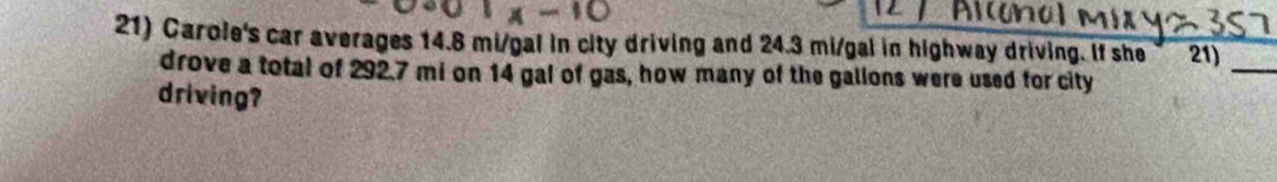 Carole's car averages 14.8 mi/gal in city driving and 24.3 mi/gal in highway driving. If she 21) 
drove a total of 292.7 mi on 14 gal of gas, how many of the gallons were used for city 
_ 
driving?