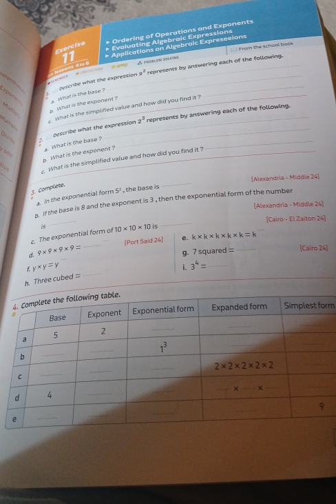 Ordering of Operations and Exponents
Evaluating Algebraic Expressions
Exercise
A  poorlem Solting From the school book
lessons 4166 11 Applications on Algebraic Expreseeions
Describe what the expression 9^2 represents by answering each of the following.
*  Mộ h  
C     xpont= Multip
. What is the exponent ? . What is the base ?_
What is the simplified value and how did you find it ?
Describe what the expression 2^3 represents by answering each of the following.
Multip
Divig
b. What is the exponent ? a. What is the base ?
_
_
y adó
_
lue  What is the simplified value and how did you find it ?
_
[Alexandria - Middle 24]
3. Complete.
a. In the exponential form 5^2 , the base is
(Alexandria - Middle 24]
_
. If the base is 8 and the exponent is 3, then the exponential form of the number
_
[Cairo - El Zaiton 24]
c. The exponential form of is 10* 10* 10 is
(Port Said 24] e. k* k* k* k* k=k
d. 9* 9* 9* 9=
_
g. 7 squared =_ [Cairo 24]
f y* y=y
i. 3^4= _
h. Three cubed =
_
_
m