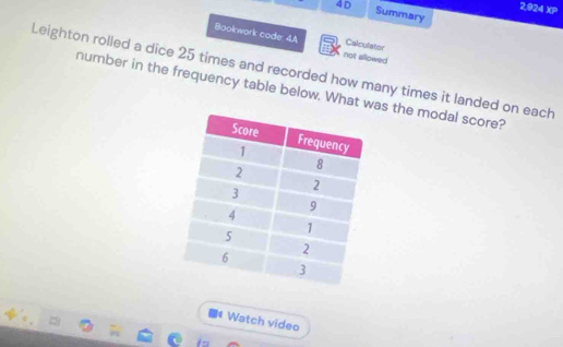 2,924 XP 
4D Summary 
Bookwork code: 4A not allowed Calculator 
Leighton rolled a dice 25 times and recorded how many times it landed on each 
number in the frequency table below. What was the modal score? 
Watch video