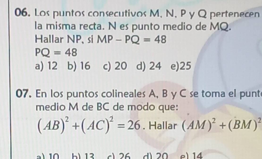 Los puntos consecutivos M, N, P y Q pertenecen
la misma recta. N es punto medio de MQ.
Hallar NP, si MP-PQ=48
PQ=48
a) 12 b) 16 c) 20 d) 24 e) 25
07. En los puntos colineales A, B y C se toma el punt
medio M de BC de modo que:
(AB)^2+(AC)^2=26. Hallar (AM)^2+(BM)^2
a) 10 b) 13 c1 26 d) 20 e) 14