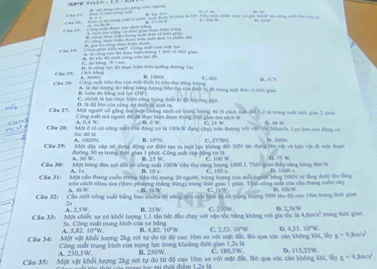 5x-8,y-8
Câu 21 Đơn vị của công sớ D. vật dang chuyễn động nêm ngnng
B. kgi. m/s C. J. m D. w
Cău 22: Đòm vị đa công suấi ở nước Anh được ki hiệu 18 HP, Niều một chiếu máy có ghi 501P thi công sất còm máy 16
Câu 23) Công suất được sc định bằng   ' A. tích của công và thời giam thực hiện công n 37” w C. 50k W D. 50w
B. công shực hiệo stong một đơn vị thời gian
D. giả trị công thực hiện được C. vông thực hiện được trên mội đơn vị chiều dại.
Căm 241 Chon phát biểu sai?. Công suấi của một lục
A. là công lực đó thực bàện trong 1 đơm vị thời gian
C. đo bảng N / ms B, đo tốc độ sinh công của lực đô.
Cầu 25: 1 WT Máng A. 3600J D, lã công lực đó thực hiện trên quảng đường 1m
Câu 26: Công suất tiêu thụ của một thiết bị tiêu thụ năng lượng B. 1000J C. 60J D. 1CV
#, huôn đo bằng mã lực (HP). A. là đại lượng đo băng năng lượng tiêu thụ của thiết bị đó trong một đơn vị thời gian
C. chính là lực thực hiện công trong thiết bị đó lớn hay nhó
D. là đô lớn của công đo thiết bị sinh ra.
Cầu 27: Một người cổ gắng ôm một chồng sách có trọng lượng 40 N cách một đất 1.2 m trong suốt thời gian 2 phút
A. 0.4 W. Công suất mã người đó đã thực hiện được trong thời gian ôm sách là C. 24 W. D. 48 W.
B. ( W.
Câu 28: Một ô tổ có công suất của động cơ là 100kW đang chạy trên đường với vận tốc 36km/h. Lực kêo của động cơ
A. 1000N lúc đó là C. 2778N. D. 360N
B. 10°N.
Một dây cáp sử dụng động cơ điện tạo ra một lực không đổi 50N tác dụng lên vật và kếo vật đi một đoạn
Câu 29: đường 30 m trong thời gian 1 phút. Công suất của động cơ là D. 75 W.
A. 50 W B. 25 W. C. 100 W.
Một bóng đèn sợi đốt có công suất 100W tiêu thụ năng lượng 1000 J. Thời gian thập sáng bóng đèn là
Câu 30: A. Is. B. 10 s. C. 100 s D. 1000 s.
Câu 31: Một cầu thang cuồn trong siêu thị mang 20 người, trọng lượng của mỗi người bằng 500N từ tằng dưới lên tằng
A. 4kW. trên cách nhau 6m (theo phương thắng đứng) trong thời gian 1 phút. Tính công suất của cầu thang cuốn này D. 10kW.
B. 5kW C. ikW
Cầu 32: Cần một công suất bảng bao nhiều để năng đều một hòn đã có trọng lượng 50N lên độ cao 10m trong thời gian
2s
A. 2,5W. B. 25W, C. 250W .
Một chiếc xe có khổi lượng 1,1 tần bắt đầu chạy với vận tốc băng không với gia tốc là D. 2,5kW 4.6m/s^2 trong thời gian
Câu 33: 5s. Công suất trung bình của xe bằng D.
A. 5,82.10^4W. B. 4,82.10^4W. C. 2,53.10°W.
Câu 34: Một vật khổi lượng 2kg rơi tự do từ độ cao 10m so với mặt đất. Bỏ qua sức cản không khí, lấy g=9,8m/s^2. 4,53.10^4W.
Công suất trung bình của trọng lực trong khoảng thời gian 1,2s là
A. 230,5 W. B. 250W. C. 180,5W. D. 115,25W.
Câu 35: Một vật khối lượng 2kg rơi tự do từ độ cao 10m so với mặt đất. Bỏ qua sức cản không khi, lấy g=9,8m/s^2.
a rong lir tại thời điểm 1.2sth