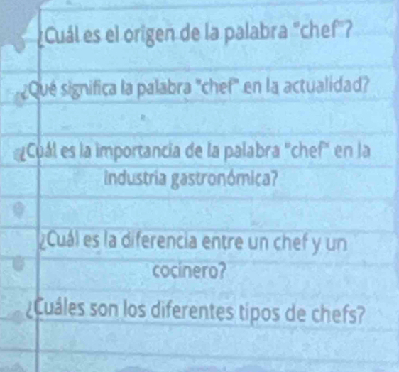 Cuál es el origen de la palabra "chef"? 
¿Qué significa la palabra "chef" en la actualidad? 
Cuál es la importancia de la palabra "chef" en la 
industria gastronómica? 
Cuál es la diferencia entre un chef y un 
cocinero? 
¿Cuáles son los diferentes tipos de chefs?