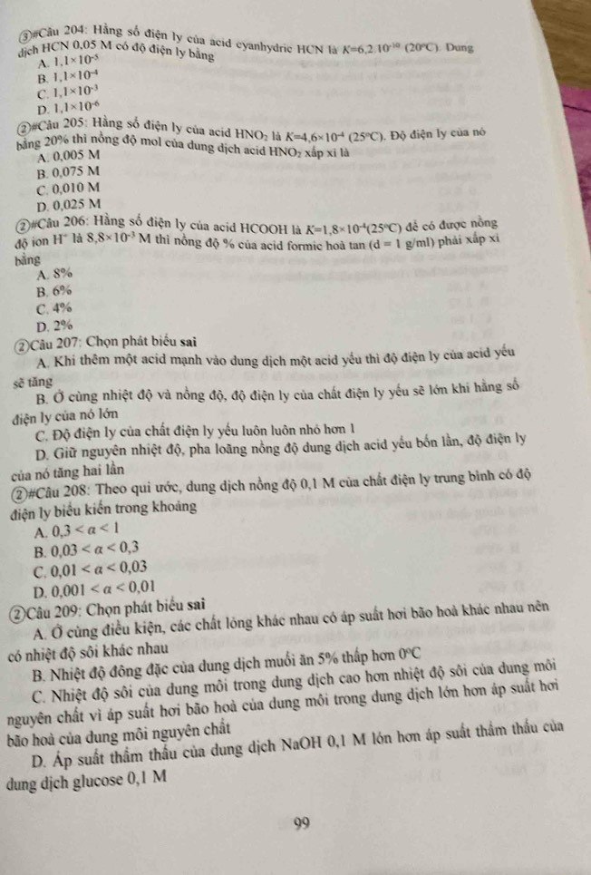 ③#Cầu 204: Hằng số điện ly của acid cyanhydric HCN là K=6,2.10^(-10)(20°C)
dịch HCN 0,05 M có độ điện ly bằng  Dung
A. 1,1* 10^(-5)
B. 1.1* 10^(-4)
C. 1,1* 10^(-3)
D. 1,1* 10^(-6)
2)#Câu 205: Hằng số điện ly của acid HNO_2 là K=4,6* 10^(-4)(25°C). Độ điện ly của nó
bằng 20% thi nồng độ mol của dung dịch acid HNO_2 xấp xī là
A. 0,005 M
B. 0,075 M
C. 0,010 M
D. 0,025 M
(2#Câu 206: Hằng số điện ly của acid HCOOH là K=1,8* 10^(-4)(25°C)
bằng để có được nồng
độ ion H° là 8,8* 10^(-3) M thì nổng độ % của acid formic hoà tan (d=1 g/ml) phải xấp xi
A. 8%
B. 6%
C. 4%
D. 2%
2)Câu 207: Chọn phát biểu sai
A. Khi thêm một acid mạnh vào dung dịch một acid yếu thì độ điện ly của acid yếu
sẽ tǎng
B. Ở cùng nhiệt độ và nồng độ, độ điện ly của chất điện ly yếu sẽ lớn khi hằng số
điện ly của nó lớn
C. Độ điện ly của chất điện ly yếu luôn luôn nhỏ hơn 1
D. Giữ nguyên nhiệt độ, pha loãng nồng độ dung dịch acid yếu bốn lần, độ điện ly
của nó tăng hai lần
②#Câu 208: Theo qui ước, dung dịch nồng độ 0,1 M của chất điện ly trung bình có độ
điện ly biểu kiến trong khoảng
A. 0,3
B. 0,03 <0,3
C. 0,01
D. 0.001
②Câu 209: Chọn phát biểu sai
A. Ở cùng điều kiện, các chất lóng khác nhau có áp suất hơi bão hoả khác nhau nên
có nhiệt độ sôi khác nhau
B. Nhiệt độ đông đặc của dung dịch muối ăn 5% thấp hơn 0°C
C. Nhiệt độ sôi của dung môi trong dung dịch cao hơn nhiệt độ sôi của dung môi
nguyên chất vì áp suất hơi bão hoà của dung môi trong dung dịch lớn hơn áp suất hơi
bão hoà của dung môi nguyên chất
D. Áp suất thầm thấu của dung dịch NaOH 0,1 M lớn hơn áp suất thầm thấu của
dung dịch glucose 0,1 M
99