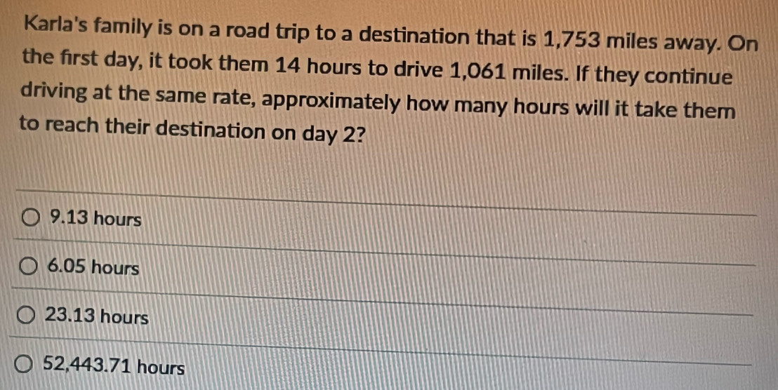 Karla's family is on a road trip to a destination that is 1,753 miles away. On
the first day, it took them 14 hours to drive 1,061 miles. If they continue
driving at the same rate, approximately how many hours will it take them
to reach their destination on day 2?
9.13 hours
6.05 hours
23.13 hours
52,443.71 hours