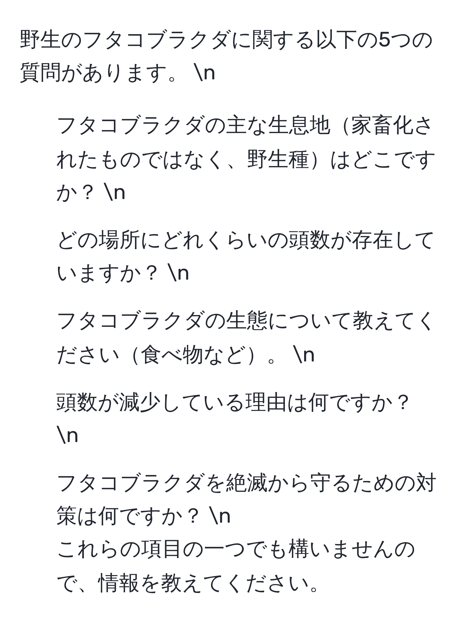 野生のフタコブラクダに関する以下の5つの質問があります。  n  
1. フタコブラクダの主な生息地家畜化されたものではなく、野生種はどこですか？  n  
2. どの場所にどれくらいの頭数が存在していますか？  n  
3. フタコブラクダの生態について教えてください食べ物など。  n  
4. 頭数が減少している理由は何ですか？  n  
5. フタコブラクダを絶滅から守るための対策は何ですか？  n  
これらの項目の一つでも構いませんので、情報を教えてください。