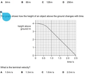 A 64 m B 80 m C 128 m D 256 m
B.
The graph shows how the height of an object above the ground changes with time.
time/s
What is the terminal velocity?
A 1.0m/s B 1.3m/s C 1.6 m / s D 2.0 m / s