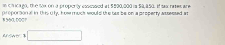 In Chicago, the tax on a property assessed at $590,000 is $8,850. If tax rates are 
proportional in this city, how much would the tax be on a property assessed at
$560,000? 
Answer: $□