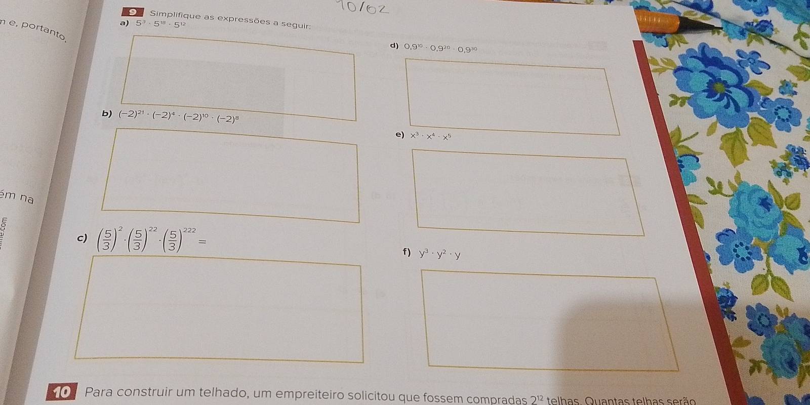 Simplifique as expressões a seguir: 
a) 5^3· 5^(18)· 5^(12)
n e, portanto, 
d) 0,9^(10)· 0,9^(20)· 0,9^(30)
b) (-2)^21· (-2)^4· (-2)^10· (-2)
e) x^3· x^4· x^5
ém na
 E/O 
c) ( 5/3 )^2· ( 5/3 )^22· ( 5/3 )^222=
f) y^3· y^2· y
O Para construir um telhado, um empreiteiro solicitou que fossem compradas 2^(12) telhas. Quantas telhas serão