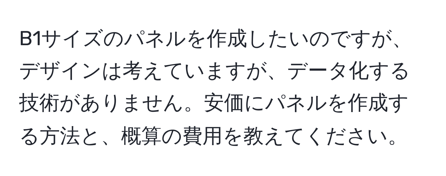 B1サイズのパネルを作成したいのですが、デザインは考えていますが、データ化する技術がありません。安価にパネルを作成する方法と、概算の費用を教えてください。