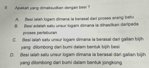 Apakah yang dimaksudkan dengan besi ?
A. Besi ialah logam dimana ia berasal dari proses arang batu
B. Besi adalah satu unsur logam dimana ia dihasilkan daripada
proses perleburan
C. Besi ialah satu unsur logam dimana ia berasal dari galian bijih
yang dilombong dari bumi dalam bentuk bijih besi
D. Besi ialah satu unsur logam dimana ia berasal dari galian bijih
yang dilombong dari bumi dalam bentuk jongkong