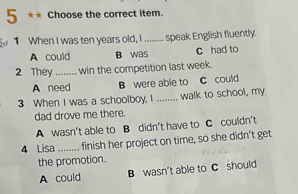 Choose the correct item.
5w 1 When I was ten years old, I ........ speak English fluently.
A could B was c had to
2 They _win the competition last week.
A need B were able to C could
3 When I was a schoolboy, I ........ walk to school, my
dad drove me there.
A wasn’t able to B didn’t have to C couldn’t
4 Lisa _finish her project on time, so she didn’t get
the promotion.
A could B wasn’t able to C should