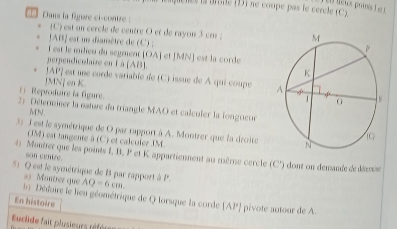 aque nes la aroité (D) ne coupe pas le cercle (C). 
B8 Dans la figure ci-contre : 
(C) est un cercle de centre O et de rayon 3 cm; 
[ AB ] est un diamètre de (C) ; 
I est le milieu du segment [ OA ] et [ MN ] est la corde 
perpendiculaire en L à [ AB ]. 
[ AP ] est une corde variable de (C) issue de A qui coupe 
[ MN ] en K. 
1) Reproduire la figure. 
2) Déterminer la nature du triangle MAO et calculer la longueur
MN. 
3) J est le symétrique de O par rapport à A. Montrer que la droite 
(JM) est tangente à (C) et calculer JM. 
4) Montrer que les points I, B, P et K appartiennent au même cercle (C ') dont on demande de détemise 
son centre. 
5) Q est le symétrique de B par rapport à P. 
a) Montrer que AQ=6cm. 
b Déduire le lieu géométrique de Q lorsque la corde [ AP ] pivote autour de A. 
En histoire 
uclide fait plusieurs référes