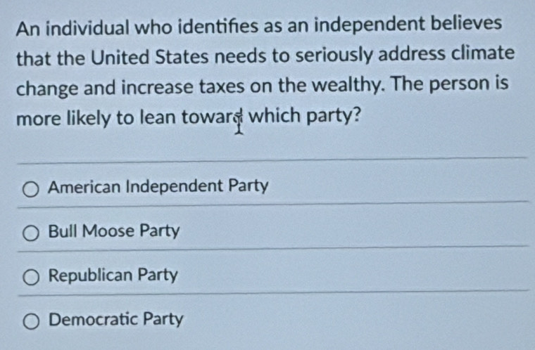 An individual who identifes as an independent believes
that the United States needs to seriously address climate
change and increase taxes on the wealthy. The person is
more likely to lean toward which party?
American Independent Party
Bull Moose Party
Republican Party
Democratic Party