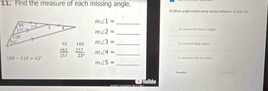 Find the measure of each missing angle.
9) What angle relationship exists between <2 and <47
 m∠ 1= _
m∠ 2= _
b) sama-side interior angles
m∠ 3=
a) corresponding angles
180-118=62° m∠ 4= __
c) alternato interior angles
m∠ 5= _
Rewatch
YouTube