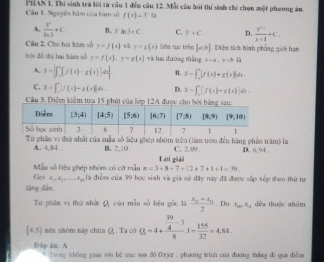 PHAN I. Thí sinh trả lời từ câu 1 đến câu 12. Mỗi câu hỏi thí sinh chỉ chọn một phương án.
Câu I. Nguyên hàm của hàm số f(x)=3^x|_a^(x
A. frac 3^x)ln 3+C.
B. 3'ln 3+C. C. 3'+C. D.  (3^(x+1))/x+1 +C.
Câu 2, Cho hai hàm số y=f(x) và y=g(x) liên tục trên [a;b]. Diện tích hình phẳng giới hạn
bởi đồ thị hai hàm số y=f(x),y=g(x) và hai đường thẳng x=a,x=b là
A. S=|∈t _a^(b[f(x)-g(x)]dx|.
B. S=∈t _a^b|f(x)+g(x)|dx.
C. S=∈t _(π)^(π)|f(x)-g(x)|dx.
D. S=∈t _a^b[f(x)-g(x)]dx.
Câu 3. Điểm kiểm ttra 15 phút của lớp 1
Tứ phần vị thứ nhất của mẫu số liệu ghép nhóm trên (làm tròn đến hàng phần trăm) là
A. 4,84 . B. 2,10 . C. 2.09 . D. 6,94 .
Lời giải
Mẫu số liệu ghép nhóm có cỡ mẫu n=3+8+7+12+7+1+1=39.
Gọi x_1),x_2,...,x_39 là điểm của 39 học sinh và giả sử dãy này đã được sắp xếp theo thứ tự
tăng dân.
Tứ phân vị thứ nhất Q_1 của mẫu số liệu gốc là frac x_10+x_112. Do x_10,x_11 dều thuộc nhóm
[4:5) nên nhóm này chứa Q_1. Ta có Q_1=4+frac  39/4 -38.1= 155/32 approx 4,84.
Đáp án: A
*Trong không gian với hệ trục tọa độ Oxyz , phương trình của đường thẳng đi qua điểm