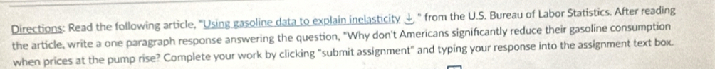 Directions: Read the following article, "Using gasoline data to explain inelasticity ψ " from the U.S. Bureau of Labor Statistics. After reading 
the article, write a one paragraph response answering the question, "Why don't Americans significantly reduce their gasoline consumption 
when prices at the pump rise? Complete your work by clicking "submit assignment" and typing your response into the assignment text box.