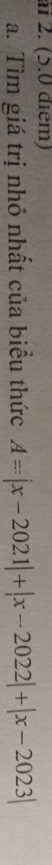 ài 2. (5.0 điểm) 
a. Tìm giá trị nhỏ nhất của biểu thức A=|x-2021|+|x-2022|+|x-2023|