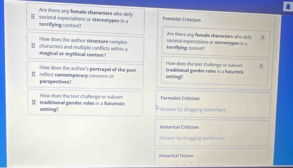 Are there any female characters who defy Feminist Criticism 
societal expectations or stereotypes in a 
terrifying context? 
Are there any female characters who defy 
How does the author structure complex 
societal expectations or stereotypes in a 
characters and multiple conflicts within a terrifying context? 
magical or mythical context? 
How does the text challenge or subvert 
How does the author's portrayal of the past traditional gender roles in a futuristic 
reflect contemporary concerns or setting? 
perspectives? 
How does the text challenge or subvert Formalist Criticism 
traditional gender roles in a futuristic 
setting? Answer by dragging items here 
Historical Criticism 
Answer by dragging items here 
Historical Fiction