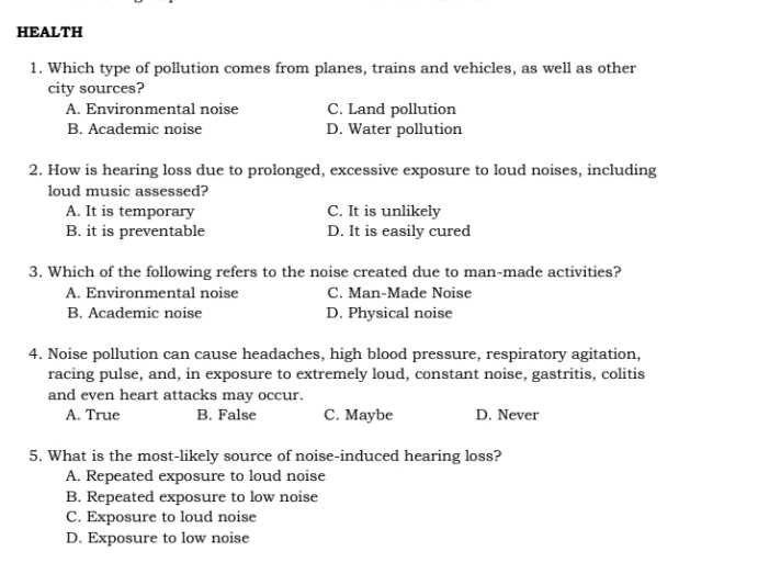 HEALTH
1. Which type of pollution comes from planes, trains and vehicles, as well as other
city sources?
A. Environmental noise C. Land pollution
B. Academic noise D. Water pollution
2. How is hearing loss due to prolonged, excessive exposure to loud noises, including
loud music assessed?
A. It is temporary C. It is unlikely
B. it is preventable D. It is easily cured
3. Which of the following refers to the noise created due to man-made activities?
A. Environmental noise C. Man-Made Noise
B. Academic noise D. Physical noise
4. Noise pollution can cause headaches, high blood pressure, respiratory agitation,
racing pulse, and, in exposure to extremely loud, constant noise, gastritis, colitis
and even heart attacks may occur.
A. True B. False C. Maybe D. Never
5. What is the most-likely source of noise-induced hearing loss?
A. Repeated exposure to loud noise
B. Repeated exposure to low noise
C. Exposure to loud noise
D. Exposure to low noise