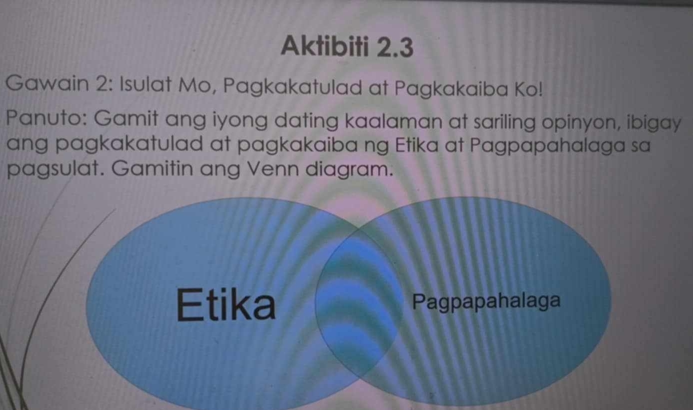 Aktibiti 2.3 
Gawain 2: Isulat Mo, Pagkakatulad at Pagkakaiba Ko! 
Panuto: Gamit ang iyong dating kaalaman at sariling opinyon, ibigay 
ang pagkakatulad at pagkakaiba ng Etika at Pagpapahalaga sa 
pagsulat. Gamitin ang Venn diagram.