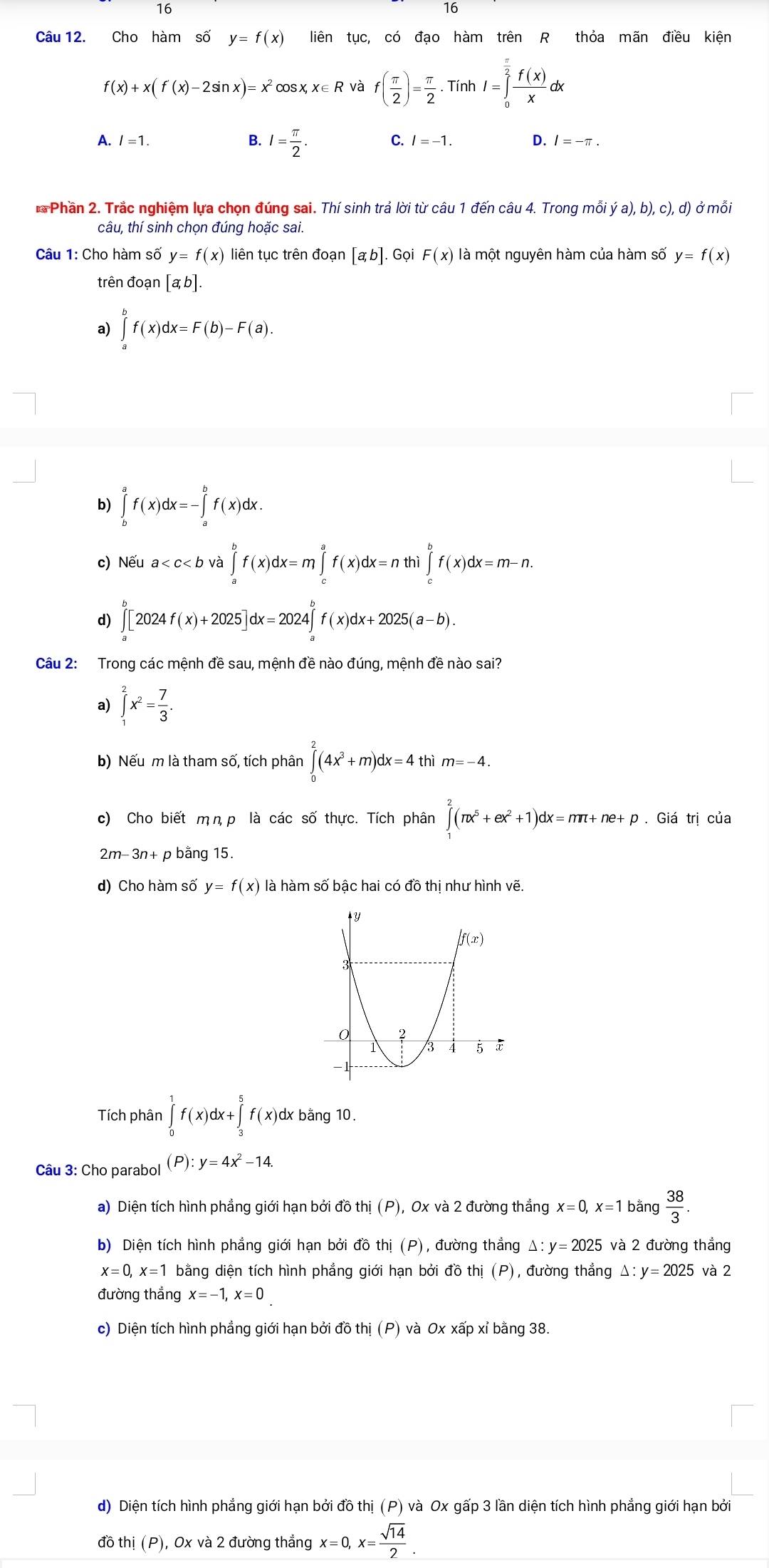 Cho hàm số y=f(x) liên tục, có đạo hàm trên R thỏa mãn điều kiện
f(x)+x(f(x)-2sin x)=x^2 osx,x∈ R và f( π /2 )= π /2 · TinhI=∈tlimits _0^((frac π)2) f(x)/x dx
C.
A. l=1. B. I= π /2 . l=-1. D. / = -π .
** Phần 2. Trắc nghiệm lựa chọn đúng sai. Thí sinh trả lời từ câu 1 đến câu 4. Trong mỗi ya),a), b ,c),d) ở mỗi
câu, thí sinh chọn đúng hoặc sai.
Câu 1: Cho hàm số y=f(x) liên tục trên đoạn [a,b] Gọi F(x) là một nguyên hàm của hàm số y=f(x)
trên đoạn [a b].
2 ∈tlimits _a^(bf(x)dx=F(b)-F(a).
b) ∈tlimits _b^af(x)dx=-∈tlimits _a^bf(x)dx.
c) Nếu a
d) ∈tlimits _a^b[2024f(x)+2025]dx=2024∈tlimits _a^bf(x)dx+2025(a-b).
Câu 2: Trong các mệnh đề sau, mệnh đề nào đúng, mệnh đề nào sai?
a) ∈tlimits _1^2x^2)= 7/3 .
b) Nếu m là tham số, tích phân ∈tlimits _0^(2(4x^3)+m)dx=4thim=-4.
c) Cho biết m n p là các số thực. Tích phân ∈tlimits _1^(2(π x^5)+ex^2+1)dx=nπ +ne+p.Gidtri của
2m-3n+ p bằng 15.
d) Cho hàm số y=f(x) là hàm số bậc hai có đồ thị như hình vẽ.
Tích phân ∈tlimits _0^(1f(x)dx+∈tlimits _3^5f(x)dx bằng 10.
Câu 3: Cho parabol (P):y=4x^2)-14.
a) Diện tích hình phẳng giới hạn bởi đồ thị (P), Ox và 2 đường thẳng x=0,x=1 bằng  38/3 .
b) Diện tích hình phẳng giới hạn bởi đồ thị (P), đường thắng △ :y=2025 6 và 2 đường thắng
x=0,x=1 bằng diện tích hình phẳng giới hạn bởi đồ thị (P), đường thẳng Δ: y=2025 và 2
đường thắng x=-1,x=0
c) Diện tích hình phẳng giới hạn bởi đồ thị (P) và Ox xấp xỉ bằng 38.
d) Diện tích hình phẳng giới hạn bởi đồ thị (P) và Ox gấp 3 lần diện tích hình phẳng giới hạn bởi
đồ thị (P), Ox và 2 đường thẳng x=0,x= sqrt(14)/2 .