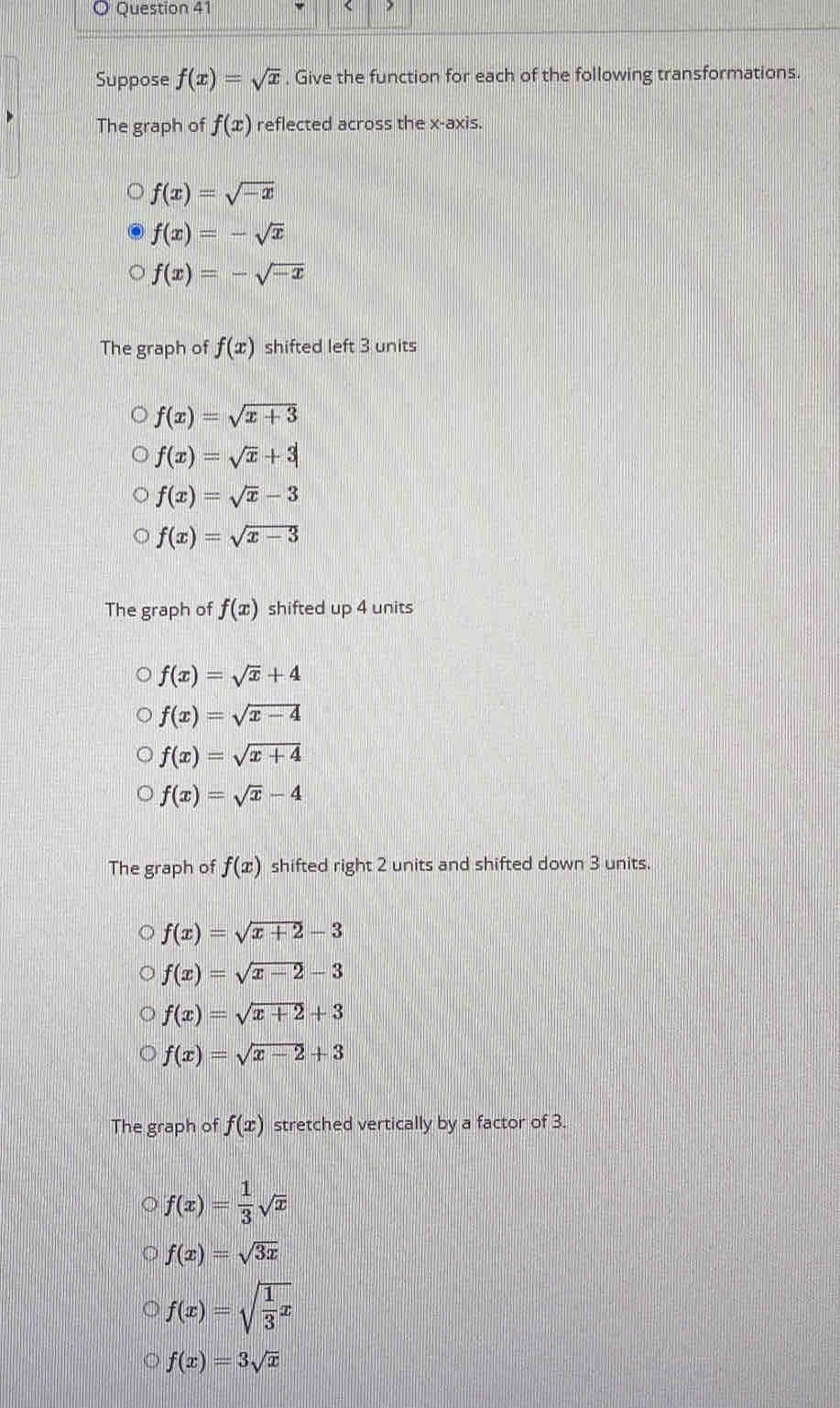 Suppose f(x)=sqrt(x) , Give the function for each of the following transformations.
The graph of f(x) reflected across the x-axis.
f(x)=sqrt(-x)
f(x)=-sqrt(x)
f(x)=-sqrt(-x)
The graph of f(x) shifted left 3 units
f(x)=sqrt(x+3)
f(x)=sqrt(x)+3
f(x)=sqrt(x)-3
f(x)=sqrt(x-3)
The graph of f(x) shifted up 4 units
f(x)=sqrt(x)+4
f(x)=sqrt(x-4)
f(x)=sqrt(x+4)
f(x)=sqrt(x)-4
The graph of f(x) shifted right 2 units and shifted down 3 units.
f(x)=sqrt(x+2)-3
f(x)=sqrt(x-2)-3
f(x)=sqrt(x+2)+3
f(x)=sqrt(x-2)+3
The graph of f(x) stretched vertically by a factor of 3.
f(x)= 1/3 sqrt(x)
f(x)=sqrt(3x)
f(x)=sqrt(frac 1)3x
f(x)=3sqrt(x)